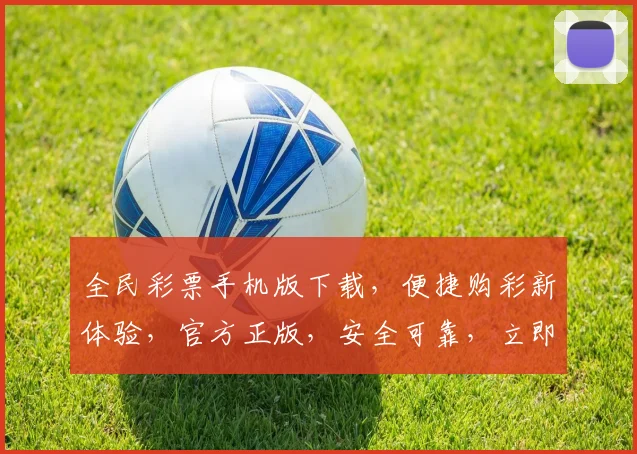 全民彩票手机版下载，便捷购彩新体验，官方正版，安全可靠，立即下载，轻松中奖