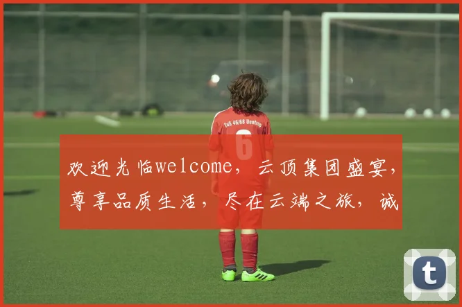 欢迎光临welcome，云顶集团盛宴，尊享品质生活，尽在云端之旅，诚邀品鉴