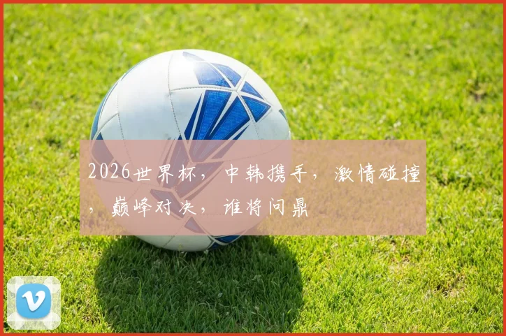 2026世界杯，中韩携手，激情碰撞，巅峰对决，谁将问鼎