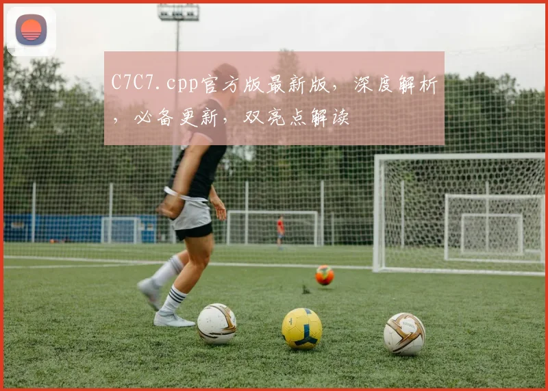 C7C7.cpp官方版最新版，深度解析，必备更新，双亮点解读