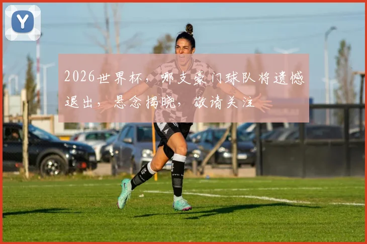 2026世界杯，哪支豪门球队将遗憾退出，悬念揭晓，敬请关注