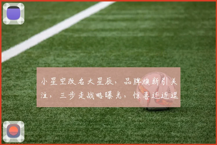 小星空改名大星辰，品牌焕新引关注，三步走战略曝光，惊喜连连逗你笑