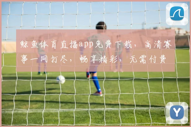 鲸鱼体育直播app免费下载，高清赛事一网打尽，畅享精彩，无需付费，立即体验