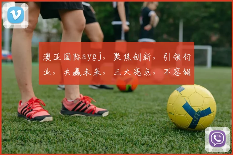 澳亚国际aygj，聚焦创新，引领行业，共赢未来，三大亮点，不容错过